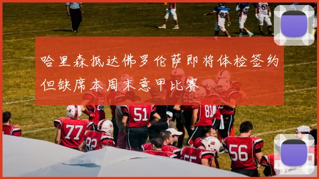 哈里森抵达佛罗伦萨即将体检签约但缺席本周末意甲比赛