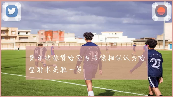 费尔顿称赞哈登与韦德相似认为哈登射术更胜一筹