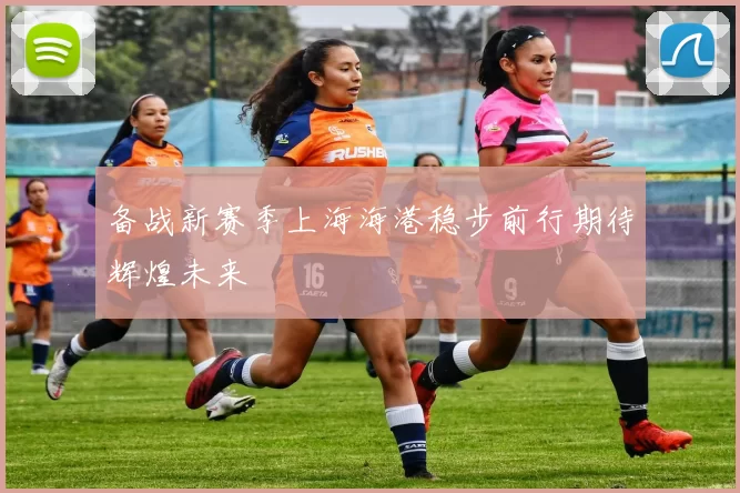 备战新赛季上海海港稳步前行期待辉煌未来