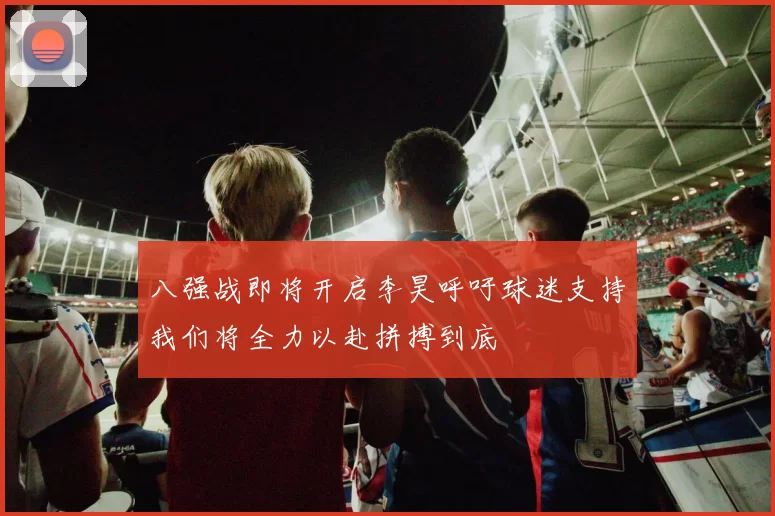 八强战即将开启李昊呼吁球迷支持我们将全力以赴拼搏到底
