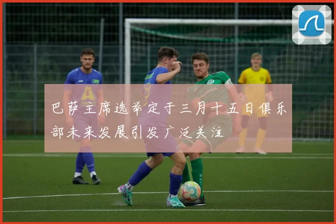巴萨主席选举定于三月十五日俱乐部未来发展引发广泛关注