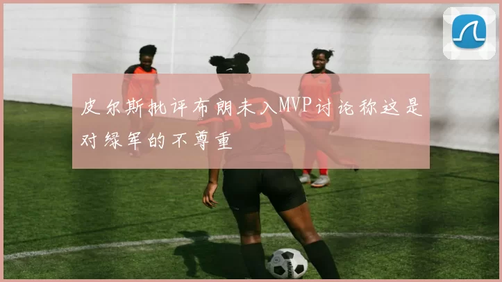 皮尔斯批评布朗未入MVP讨论称这是对绿军的不尊重