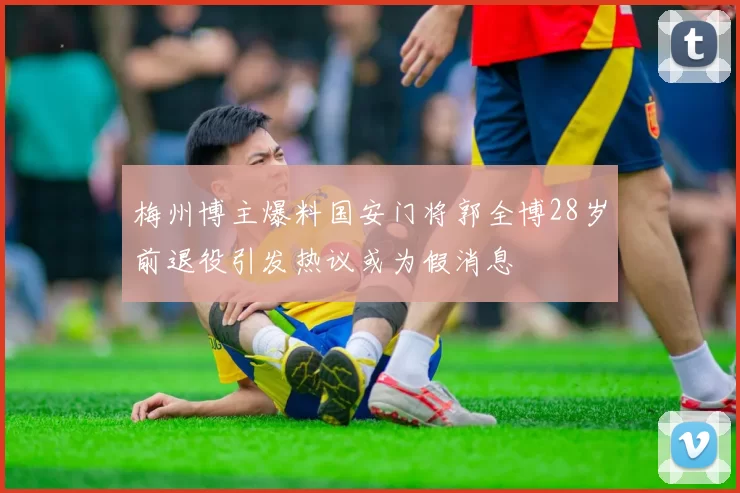 梅州博主爆料国安门将郭全博28岁前退役引发热议或为假消息