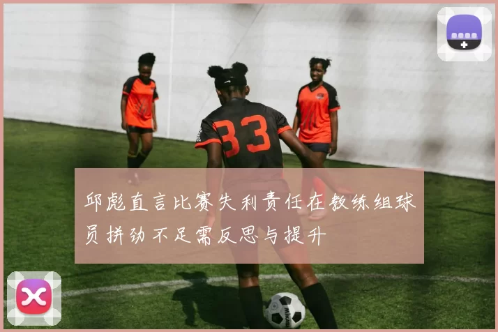 邱彪直言比赛失利责任在教练组球员拼劲不足需反思与提升