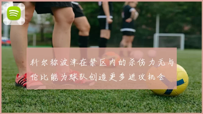 科尔称波津在禁区内的杀伤力无与伦比能为球队创造更多进攻机会