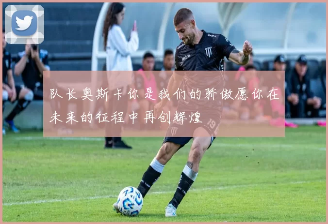 队长奥斯卡你是我们的骄傲愿你在未来的征程中再创辉煌