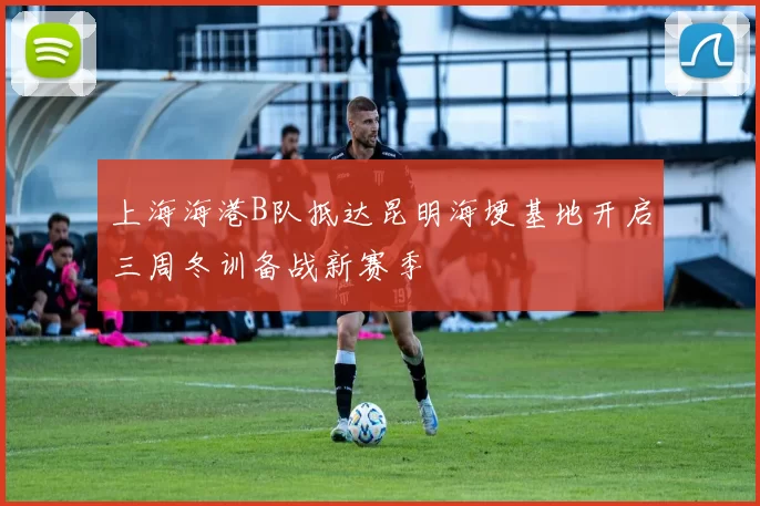 上海海港B队抵达昆明海埂基地开启三周冬训备战新赛季