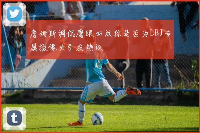 詹姆斯调侃鹰眼回放称是否为LBJ专属摄像头引发热议