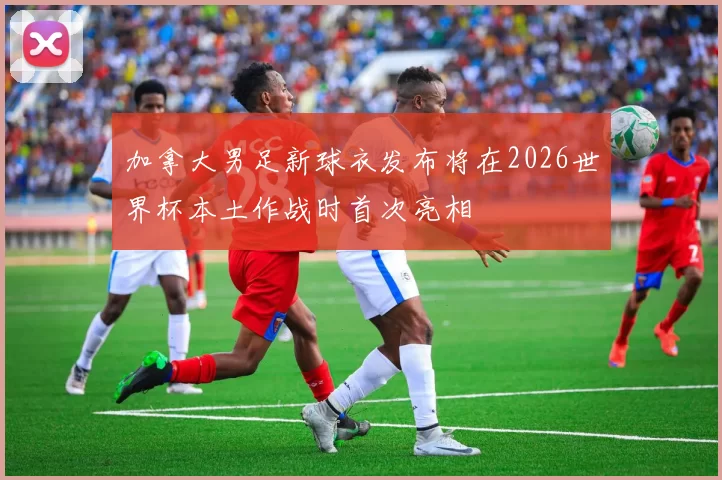 加拿大男足新球衣发布将在2026世界杯本土作战时首次亮相