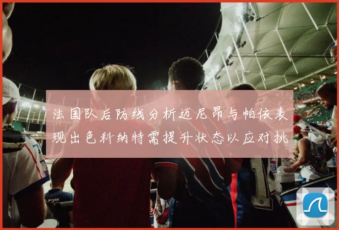 法国队后防线分析迈尼昂与帕依表现出色科纳特需提升状态以应对挑战