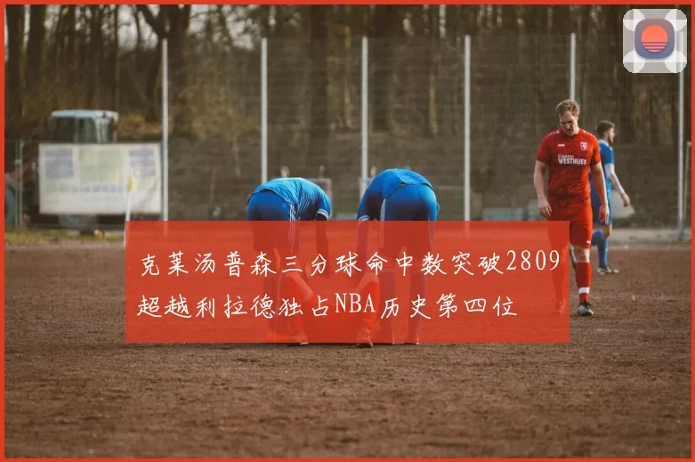 克莱汤普森三分球命中数突破2809超越利拉德独占NBA历史第四位