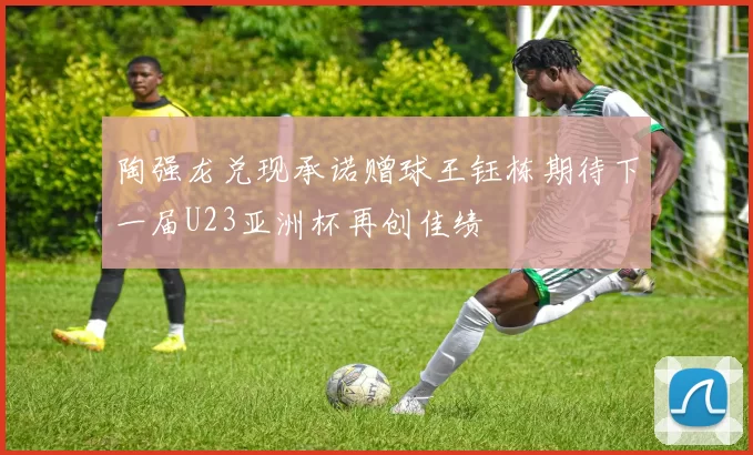 陶强龙兑现承诺赠球王钰栋期待下一届U23亚洲杯再创佳绩